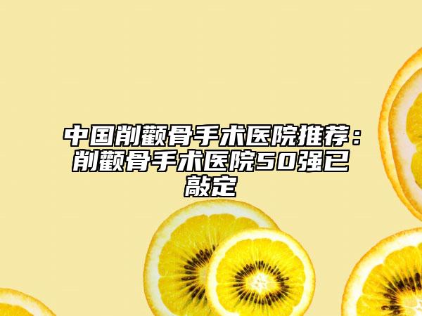 中国削颧骨手术医院推荐：削颧骨手术医院50强已敲定