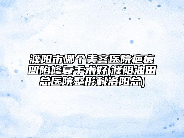 濮阳市哪个美容医院疤痕凹陷修复手术好(濮阳油田总医院整形科洛阳总)