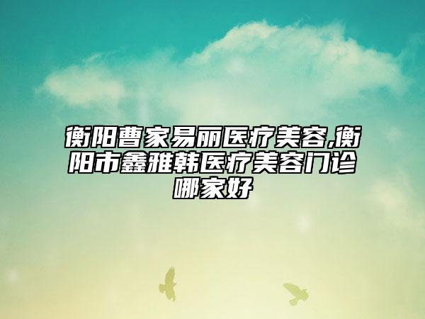 衡阳曹家易丽医疗美容,衡阳市鑫雅韩医疗美容门诊哪家好