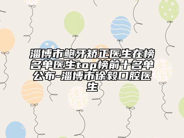 淄博市鲍牙矫正医生在榜名单医生top榜前十名单公布-淄博市徐毅口腔医生