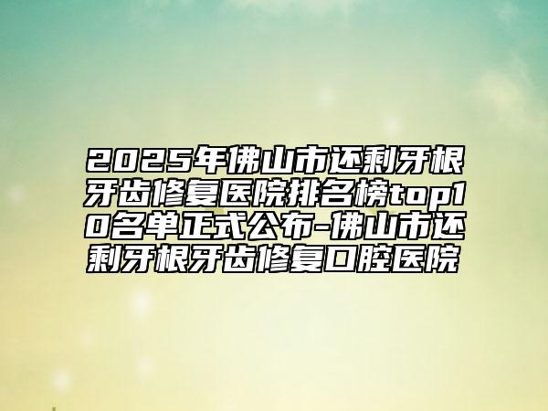 2025年佛山市还剩牙根牙齿修复医院排名榜top10名单正式公布-佛山市还剩牙根牙齿修复口腔医院