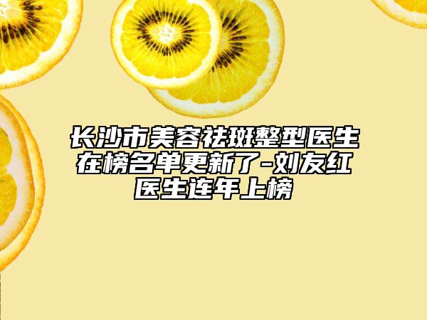 长沙市美容祛斑整型医生在榜名单更新了-刘友红医生连年上榜