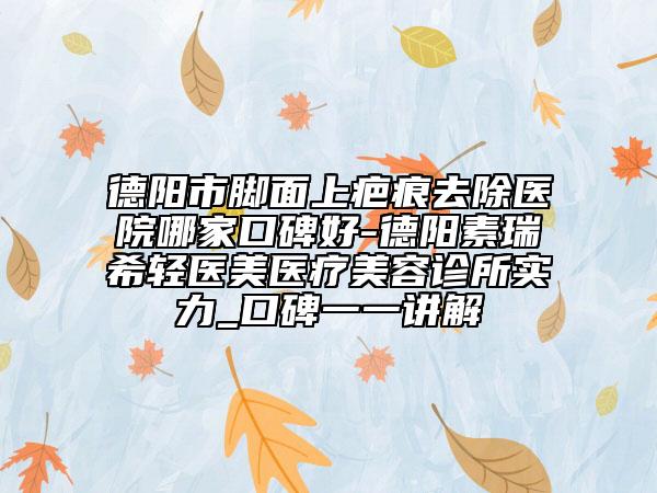 德阳市脚面上疤痕去除医院哪家口碑好-德阳素瑞希轻医美医疗美容诊所实力_口碑一一讲解