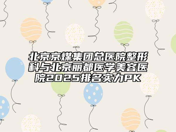北京京煤集团总医院整形科与北京丽都医学美容医院2025排名实力PK