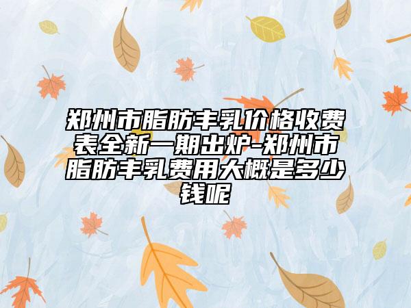 郑州市脂肪丰乳价格收费表全新一期出炉-郑州市脂肪丰乳费用大概是多少钱呢