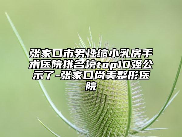 张家口市男性缩小乳房手术医院排名榜top10强公示了-张家口尚美整形医院