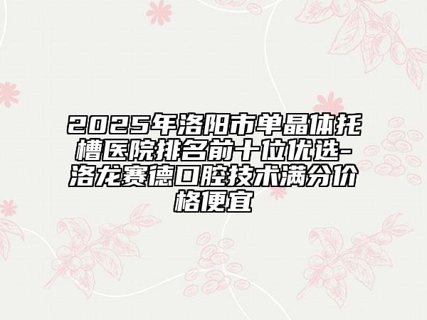 2025年洛阳市单晶体托槽医院排名前十位优选-洛龙赛德口腔技术满分价格便宜