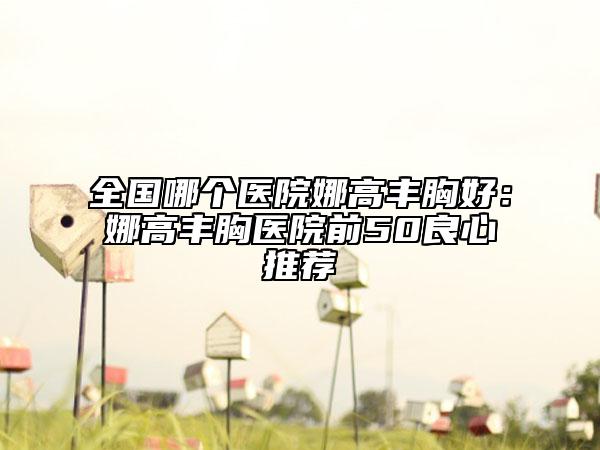 全国哪个医院娜高丰胸好：娜高丰胸医院前50良心推荐