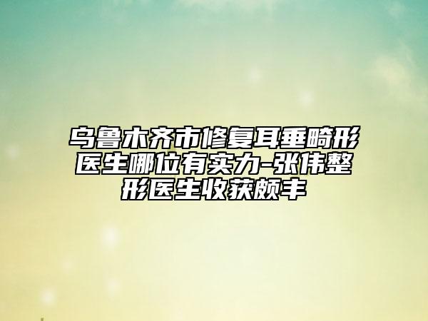 乌鲁木齐市修复耳垂畸形医生哪位有实力-张伟整形医生收获颇丰