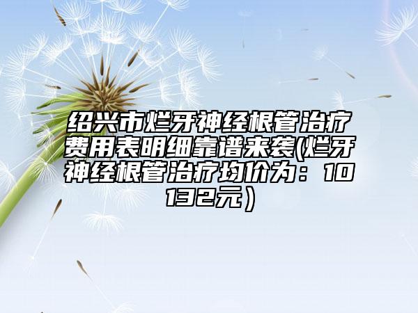 绍兴市烂牙神经根管治疗费用表明细靠谱来袭(烂牙神经根管治疗均价为：10132元）
