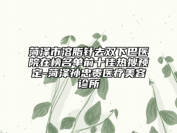 菏泽市溶脂针去双下巴医院在榜名单前十佳热搜预定-菏泽孙忠贵医疗美容诊所