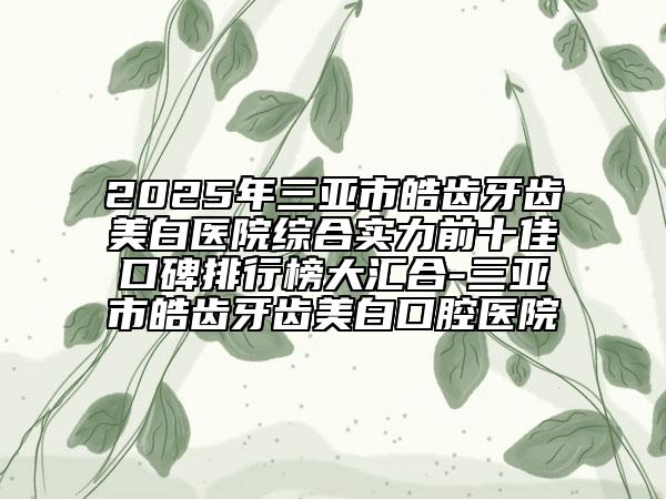 2025年三亚市皓齿牙齿美白医院综合实力前十佳口碑排行榜大汇合-三亚市皓齿牙齿美白口腔医院