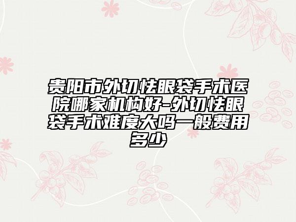 贵阳市外切怯眼袋手术医院哪家机构好-外切怯眼袋手术难度大吗一般费用多少