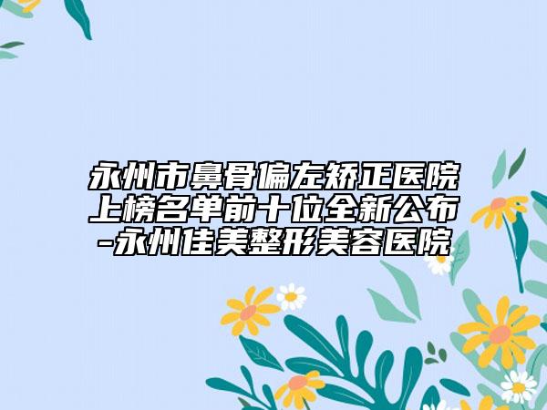 永州市鼻骨偏左矫正医院上榜名单前十位全新公布-永州佳美整形美容医院
