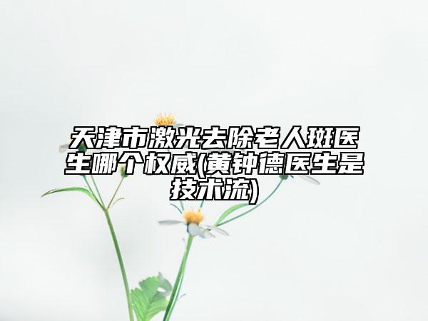 天津市激光去除老人斑医生哪个权威(黄钟德医生是技术流)