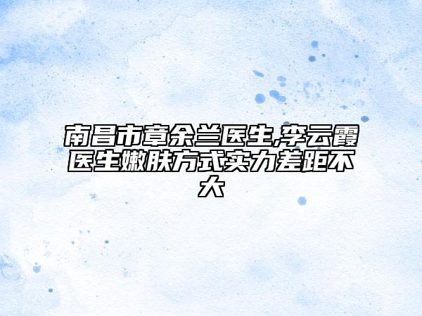 南昌市章余兰医生,李云霞医生嫩肤方式实力差距不大