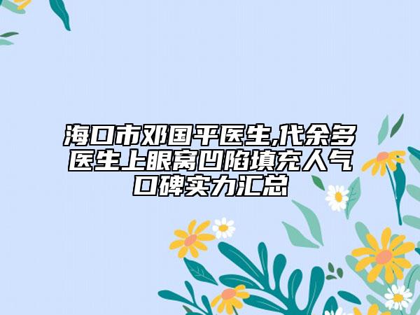 海口市邓国平医生,代余多医生上眼窝凹陷填充人气口碑实力汇总