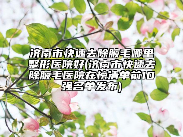 济南市快速去除腋毛哪里整形医院好(济南市快速去除腋毛医院在榜清单前10强名单发布)