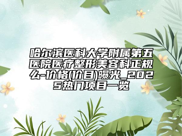 哈尔滨医科大学附属第五医院医疗整形美容科正规么-价格(价目)曝光_2025热门项目一览
