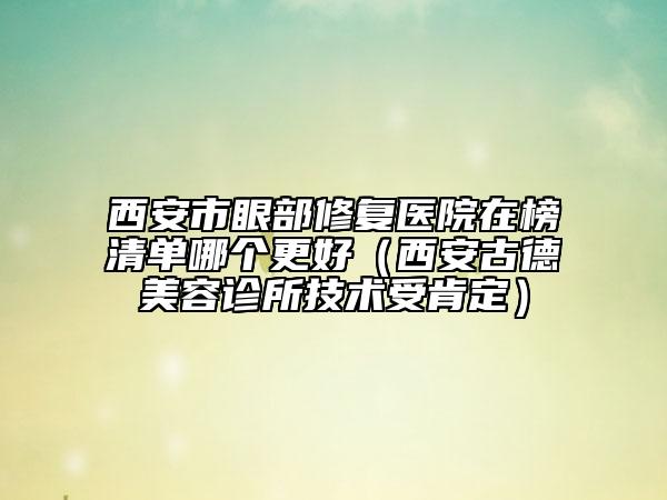 西安市眼部修复医院在榜清单哪个更好（西安古德美容诊所技术受肯定）