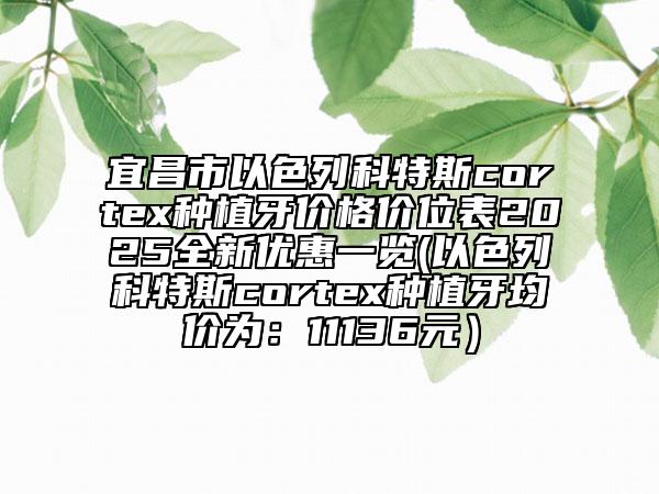 宜昌市以色列科特斯cortex种植牙价格价位表2025全新优惠一览(以色列科特斯cortex种植牙均价为：11136元）