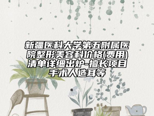 新疆医科大学第五附属医院整形美容科价格(费用)清单详细出炉-擅长项目手术人造耳等