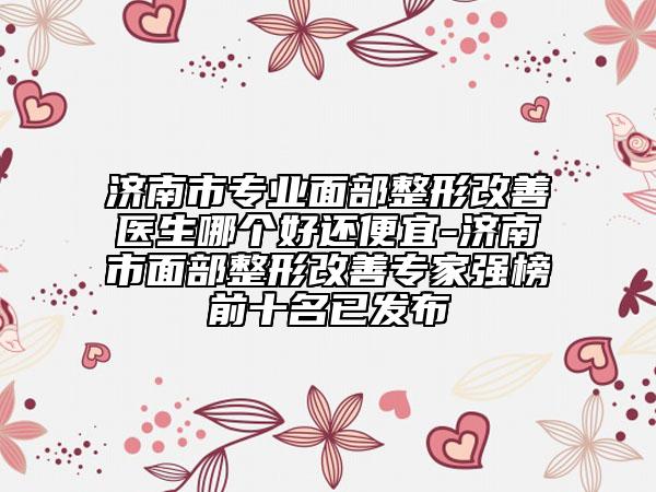 济南市专业面部整形改善医生哪个好还便宜-济南市面部整形改善专家强榜前十名已发布