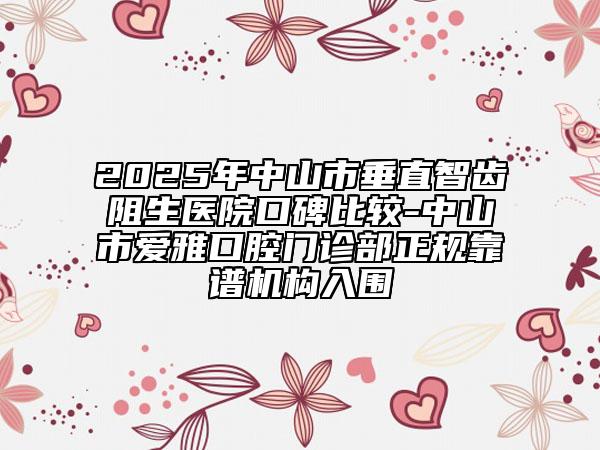 2025年中山市垂直智齿阻生医院口碑比较-中山市爱雅口腔门诊部正规靠谱机构入围