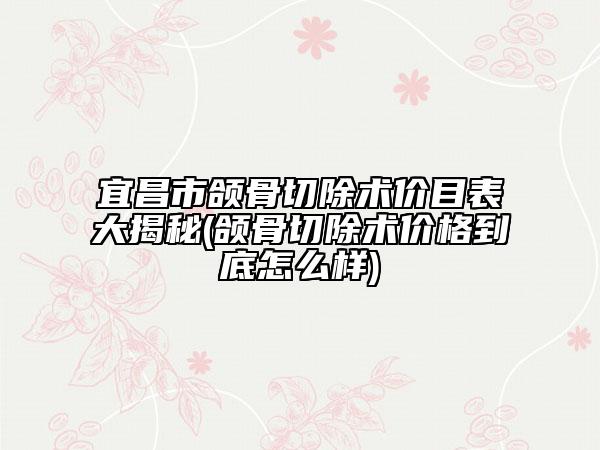 宜昌市颌骨切除术价目表大揭秘(颌骨切除术价格到底怎么样)
