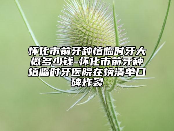 怀化市前牙种植临时牙大概多少钱-怀化市前牙种植临时牙医院在榜清单口碑炸裂
