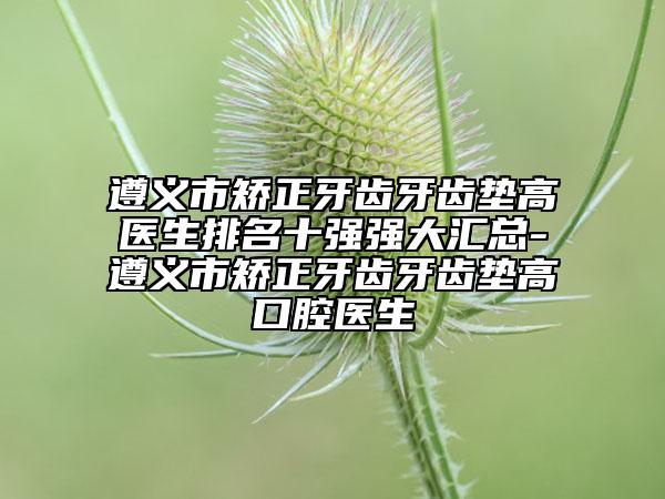 遵义市矫正牙齿牙齿垫高医生排名十强强大汇总-遵义市矫正牙齿牙齿垫高口腔医生