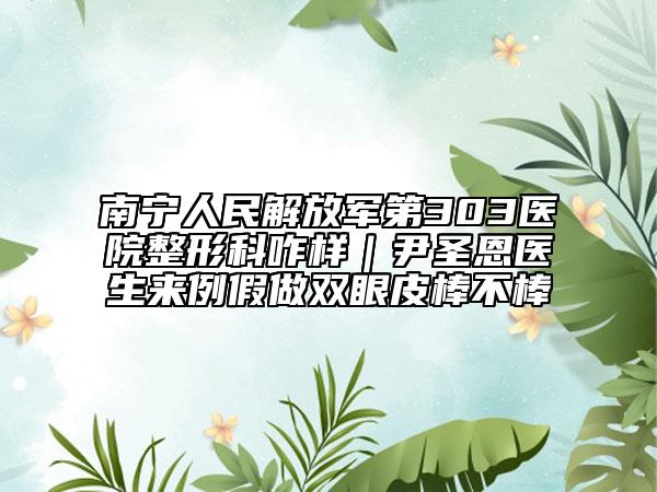 南宁人民解放军第303医院整形科咋样｜尹圣恩医生来例假做双眼皮棒不棒