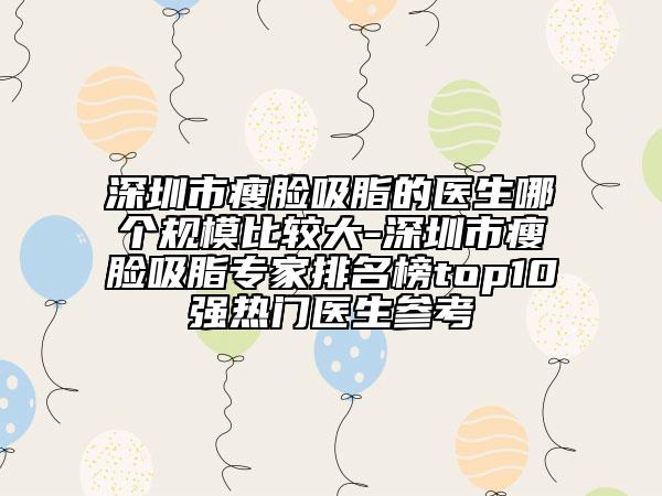 深圳市瘦脸吸脂的医生哪个规模比较大-深圳市瘦脸吸脂专家排名榜top10强热门医生参考