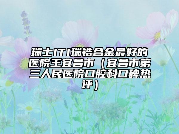 瑞士ITI瑞锆合金最好的医院王宜昌市（宜昌市第三人民医院口腔科口碑热评）