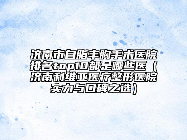 济南市自脂丰胸手术医院排名top10都是哪些医（济南利维亚医疗整形医院实力与口碑之选）