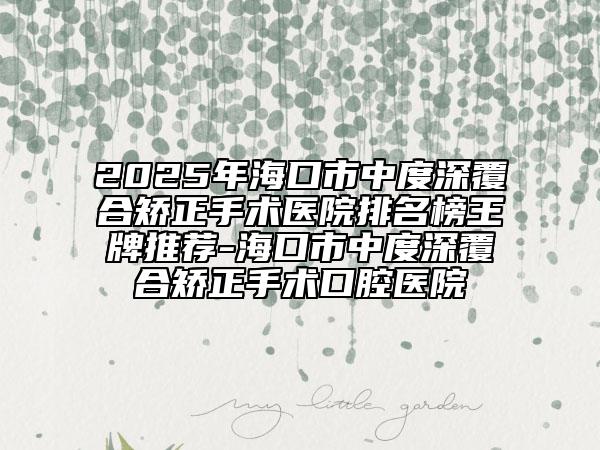2025年海口市中度深覆合矫正手术医院排名榜王牌推荐-海口市中度深覆合矫正手术口腔医院