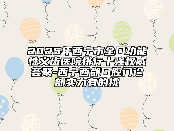 2025年西宁市全口功能性义齿医院排行十强权威荟聚-西宁西都口腔门诊部实力有的挑