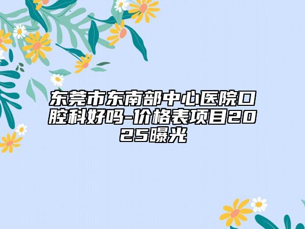 东莞市东南部中心医院口腔科好吗-价格表项目2025曝光