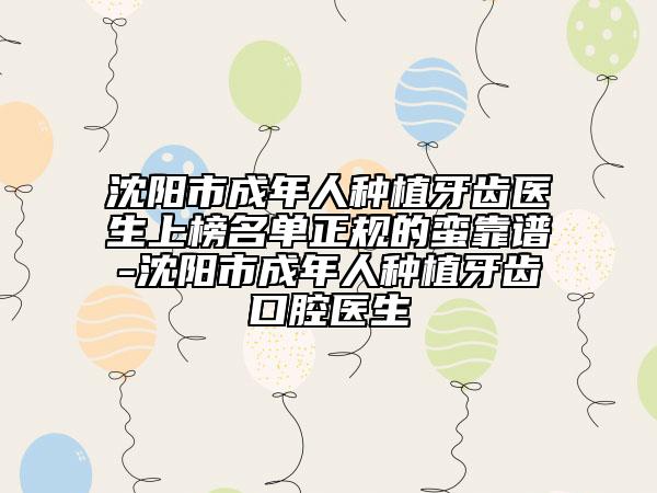 沈阳市成年人种植牙齿医生上榜名单正规的蛮靠谱-沈阳市成年人种植牙齿口腔医生