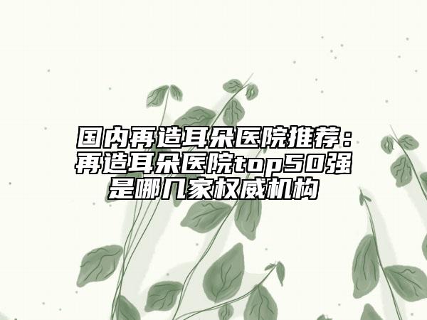 国内再造耳朵医院推荐：再造耳朵医院top50强是哪几家权威机构