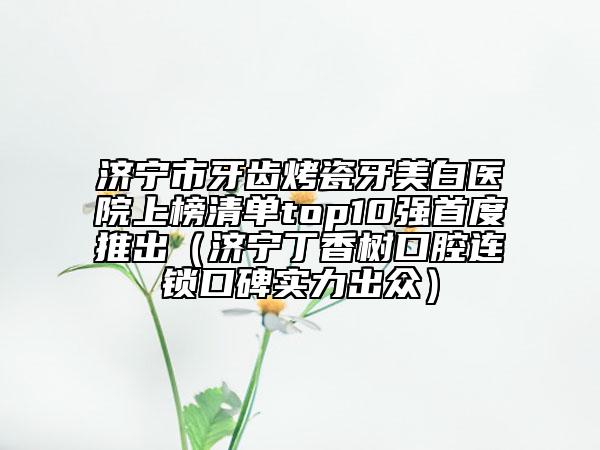 济宁市牙齿烤瓷牙美白医院上榜清单top10强首度推出（济宁丁香树口腔连锁口碑实力出众）