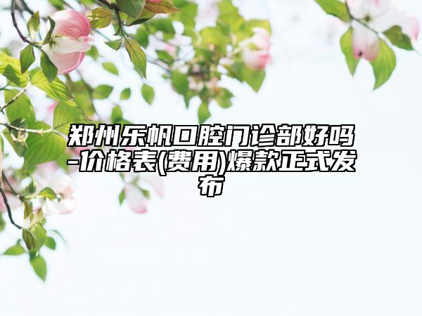 郑州乐帆口腔门诊部好吗-价格表(费用)爆款正式发布
