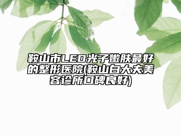 鞍山市LED光子嫩肤最好的整形医院(鞍山白大夫美容诊所口碑良好)