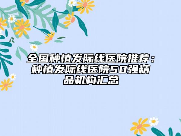 全国种植发际线医院推荐：种植发际线医院50强精品机构汇总