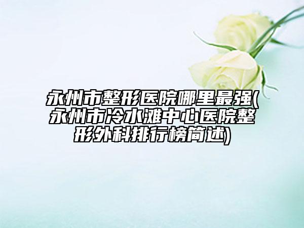 永州市整形医院哪里最强(永州市冷水滩中心医院整形外科排行榜简述)