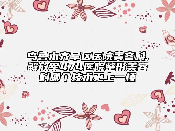 乌鲁木齐军区医院美容科,解放军474医院整形美容科哪个技术更上一楼