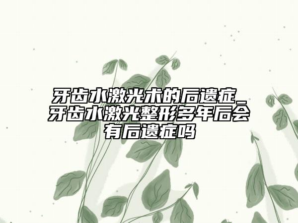 牙齿水激光术的后遗症_牙齿水激光整形多年后会有后遗症吗