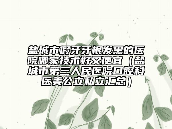盐城市假牙牙根发黑的医院哪家技术好又便宜（盐城市第三人民医院口腔科医美公立私立汇总）