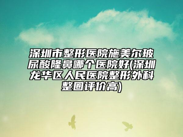 深圳市整形医院施美尔玻尿酸隆鼻哪个医院好(深圳龙华区人民医院整形外科整圈评价高)