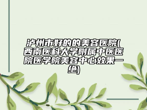 泸州市好的的美容医院(西南医科大学附属中医医院医学院美容中心效果一绝)